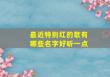 最近特别红的歌有哪些名字好听一点