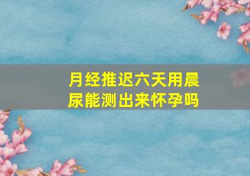 月经推迟六天用晨尿能测出来怀孕吗