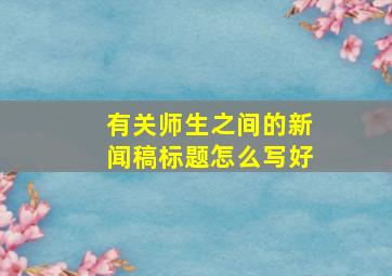 有关师生之间的新闻稿标题怎么写好