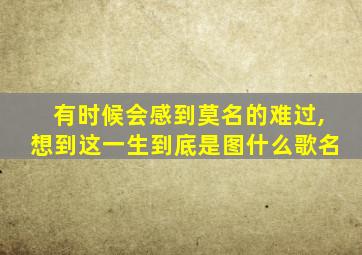 有时候会感到莫名的难过,想到这一生到底是图什么歌名