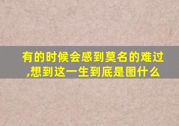 有的时候会感到莫名的难过,想到这一生到底是图什么