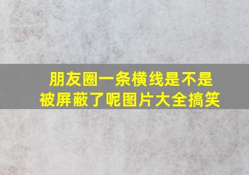 朋友圈一条横线是不是被屏蔽了呢图片大全搞笑