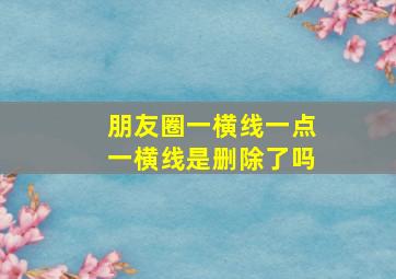 朋友圈一横线一点一横线是删除了吗