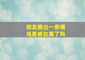 朋友圈出一条横线是被拉黑了吗