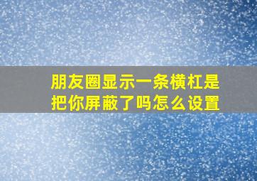 朋友圈显示一条横杠是把你屏蔽了吗怎么设置