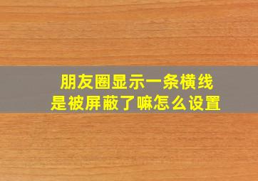 朋友圈显示一条横线是被屏蔽了嘛怎么设置