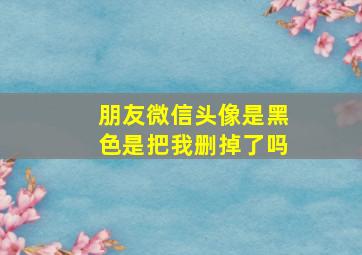 朋友微信头像是黑色是把我删掉了吗