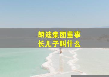 朗迪集团董事长儿子叫什么