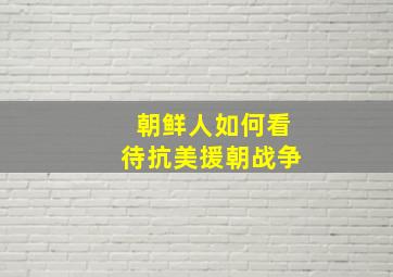 朝鲜人如何看待抗美援朝战争