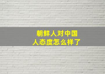 朝鲜人对中国人态度怎么样了