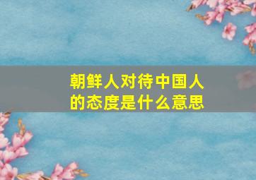 朝鲜人对待中国人的态度是什么意思