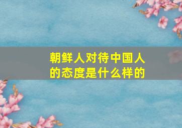 朝鲜人对待中国人的态度是什么样的