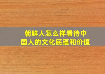 朝鲜人怎么样看待中国人的文化底蕴和价值