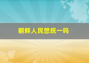 朝鲜人民想统一吗