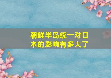 朝鲜半岛统一对日本的影响有多大了