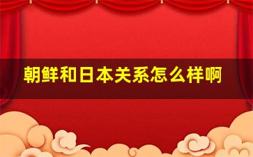 朝鲜和日本关系怎么样啊