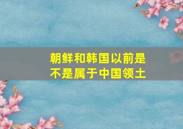 朝鲜和韩国以前是不是属于中国领土