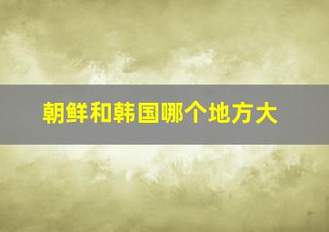 朝鲜和韩国哪个地方大