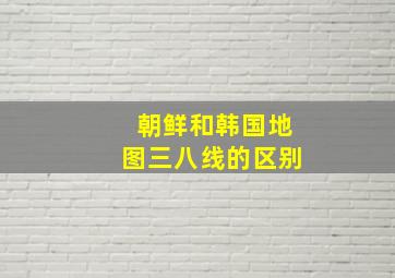 朝鲜和韩国地图三八线的区别