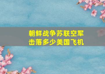 朝鲜战争苏联空军击落多少美国飞机