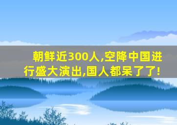 朝鲜近300人,空降中国进行盛大演出,国人都呆了了!