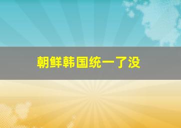 朝鲜韩国统一了没