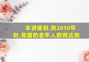 本讲提到,到2050年时,我国的老年人数将达到