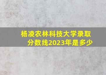 杨凌农林科技大学录取分数线2023年是多少