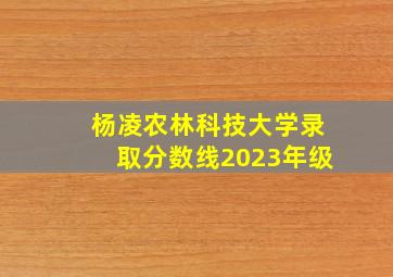 杨凌农林科技大学录取分数线2023年级