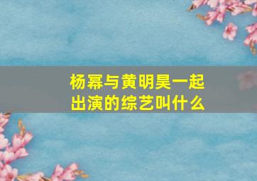 杨幂与黄明昊一起出演的综艺叫什么