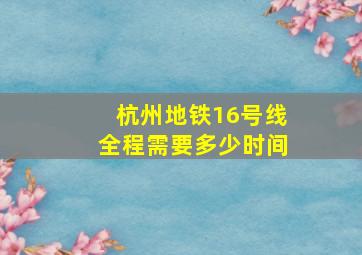 杭州地铁16号线全程需要多少时间