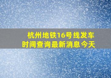 杭州地铁16号线发车时间查询最新消息今天