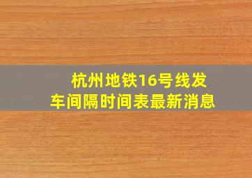 杭州地铁16号线发车间隔时间表最新消息