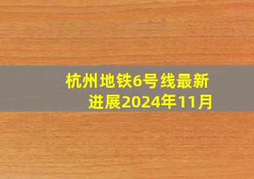 杭州地铁6号线最新进展2024年11月