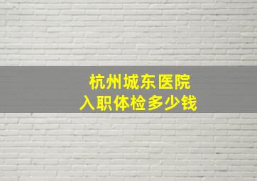 杭州城东医院入职体检多少钱