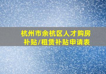 杭州市余杭区人才购房补贴/租赁补贴申请表