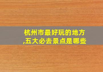 杭州市最好玩的地方,五大必去景点是哪些