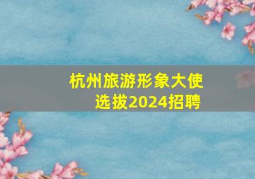 杭州旅游形象大使选拔2024招聘