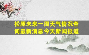 松原未来一周天气情况查询最新消息今天新闻报道