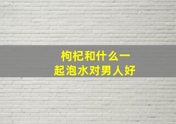 枸杞和什么一起泡水对男人好