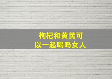 枸杞和黄芪可以一起喝吗女人