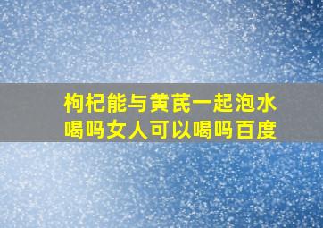 枸杞能与黄芪一起泡水喝吗女人可以喝吗百度