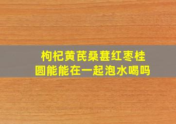 枸杞黄芪桑葚红枣桂圆能能在一起泡水喝吗