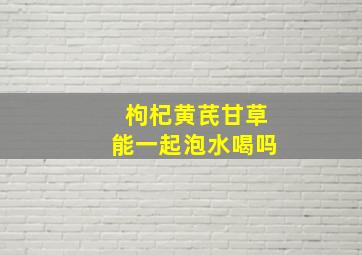 枸杞黄芪甘草能一起泡水喝吗