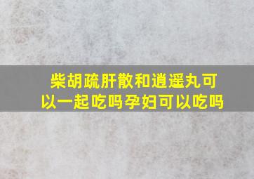 柴胡疏肝散和逍遥丸可以一起吃吗孕妇可以吃吗