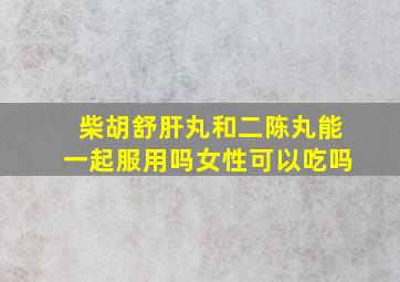 柴胡舒肝丸和二陈丸能一起服用吗女性可以吃吗