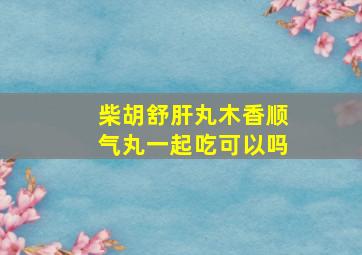 柴胡舒肝丸木香顺气丸一起吃可以吗