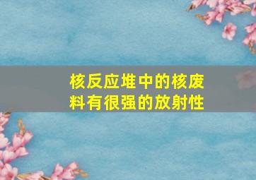 核反应堆中的核废料有很强的放射性