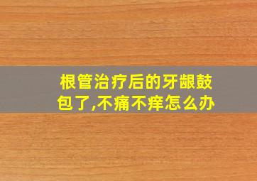 根管治疗后的牙龈鼓包了,不痛不痒怎么办