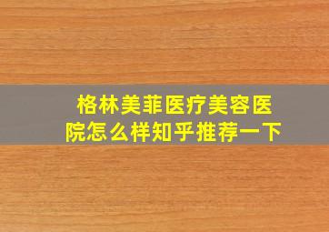 格林美菲医疗美容医院怎么样知乎推荐一下